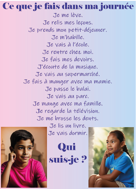 Ce que je fais dans ma journée :&nbsp;<br>Je me lève.<br>Je relis mes leçons.&nbsp;<br>Je prends mon petit-déjeuner.&nbsp;<br>Je m'habille.<br>Je vais à l'école.&nbsp;<br>Je rentre chez moi.&nbsp;<br>Je fais mes devoirs.&nbsp;<br>J'écoute de la musique.&nbsp;<br>Je vais au supermarché.&nbsp;<br>Je fais à manger à ma mamie.&nbsp;<br>Je passe le balai.&nbsp;<br>Je vais au parc.<br>Je mange avec ma famille.<br>Je regarde la télévision.&nbsp;<br>Je me brosse les dents.&nbsp;<br>Je lis un livre.&nbsp;<br>Je vais dormir.&nbsp;<br>Qui suis-je ?